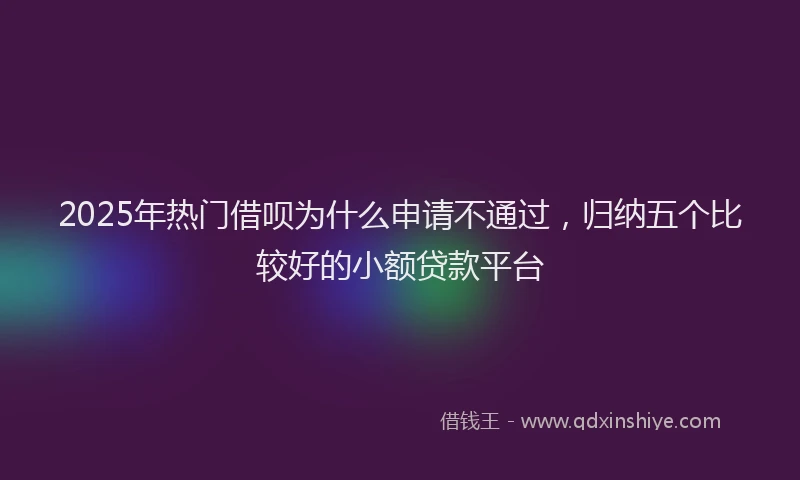 2025年热门借呗为什么申请不通过，归纳五个比较好的小额贷款平台