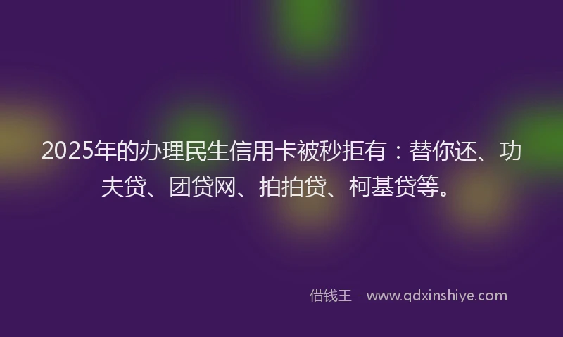 2025年的办理民生信用卡被秒拒有：替你还、功夫贷、团贷网、拍拍贷、柯基贷等。