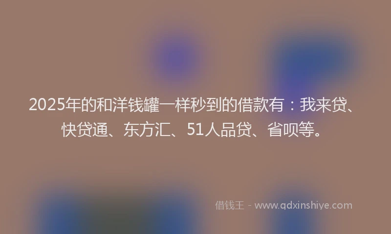 2025年的和洋钱罐一样秒到的借款有：我来贷、快贷通、东方汇、51人品贷、省呗等。