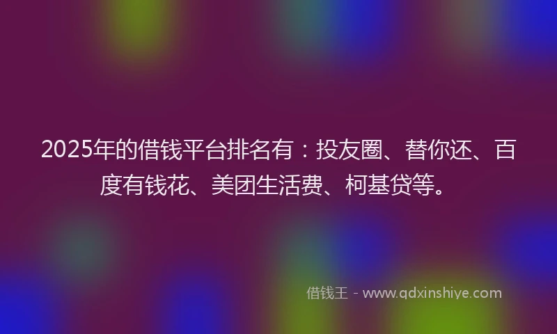 2025年的借钱平台排名有：投友圈、替你还、百度有钱花、美团生活费、柯基贷等。