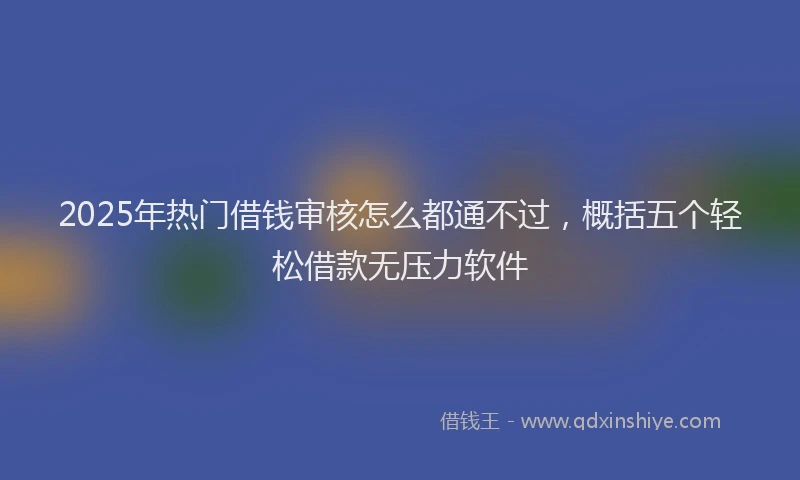2025年热门借钱审核怎么都通不过，概括五个轻松借款无压力软件