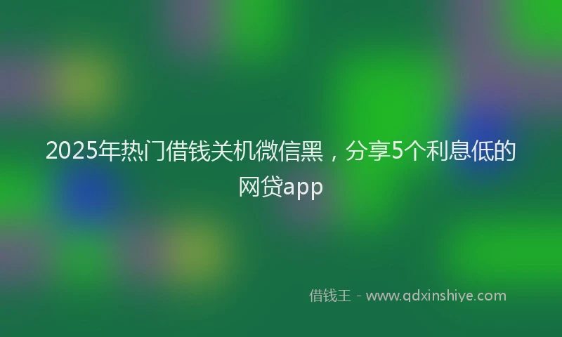 2025年热门借钱关机微信黑，分享5个利息低的网贷app