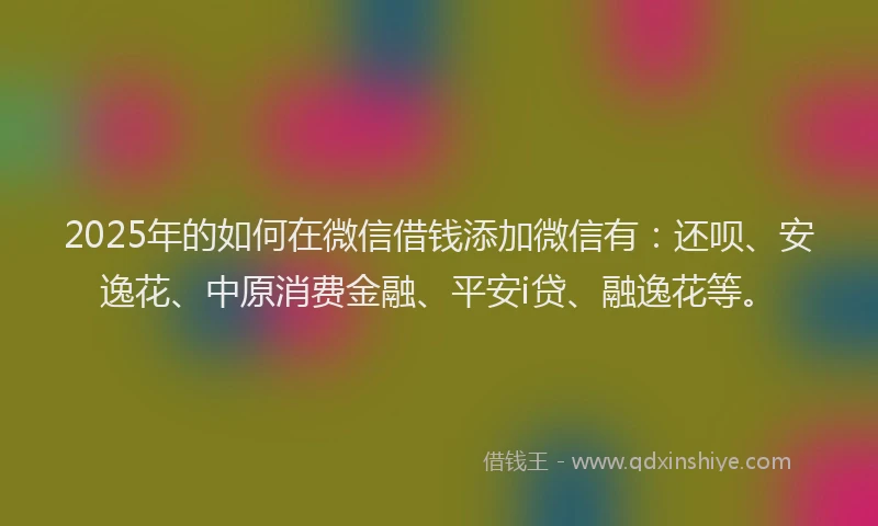 2025年的如何在微信借钱添加微信有：还呗、安逸花、中原消费金融、平安i贷、融逸花等。