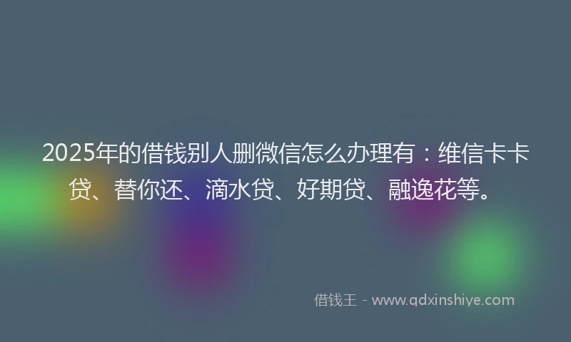2025年的借钱别人删微信怎么办理有：维信卡卡贷、替你还、滴水贷、好期贷、融逸花等。