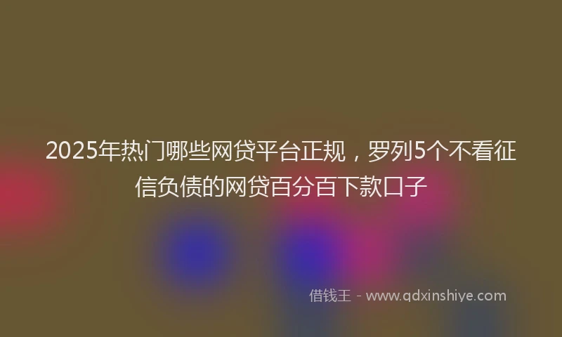 2025年热门哪些网贷平台正规，罗列5个不看征信负债的网贷百分百下款口子