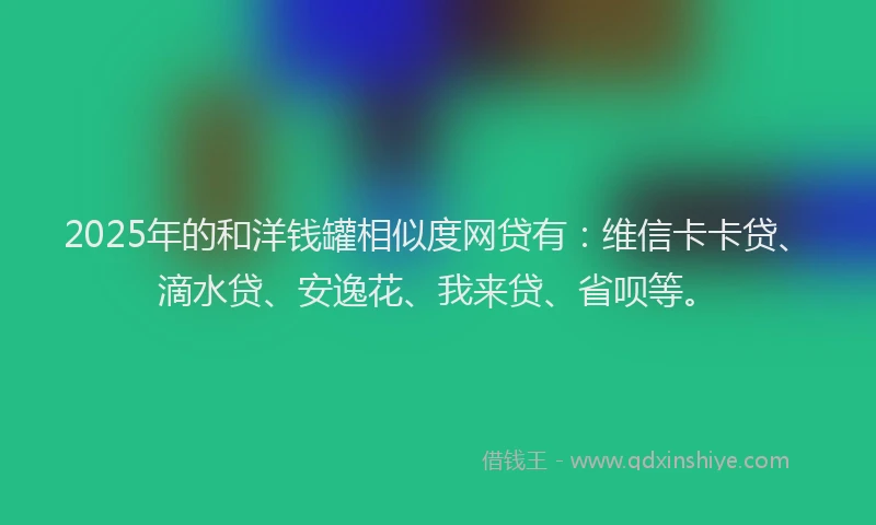 2025年的和洋钱罐相似度网贷有：维信卡卡贷、滴水贷、安逸花、我来贷、省呗等。