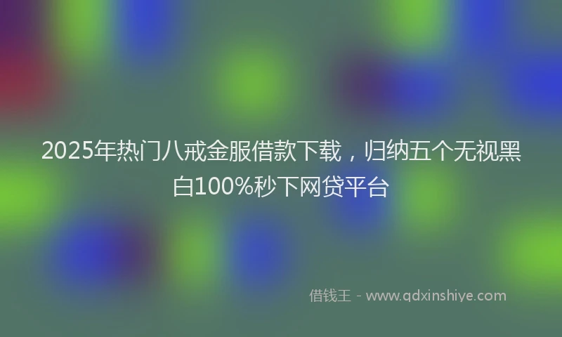 2025年热门八戒金服借款下载，归纳五个无视黑白100%秒下网贷平台
