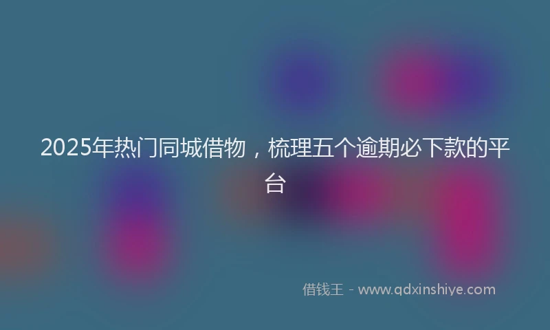 2025年热门同城借物，梳理五个逾期必下款的平台