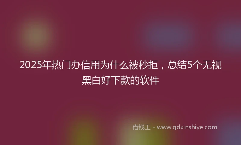 2025年热门办信用为什么被秒拒，总结5个无视黑白好下款的软件