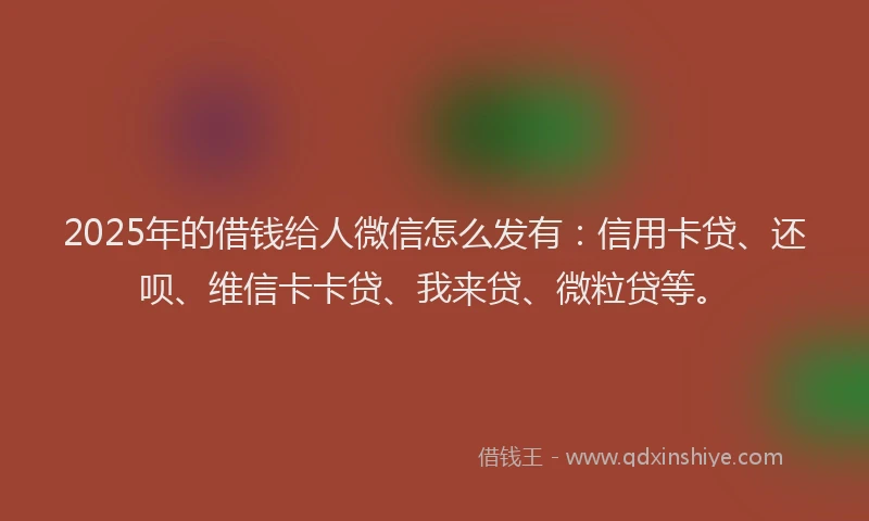 2025年的借钱给人微信怎么发有：信用卡贷、还呗、维信卡卡贷、我来贷、微粒贷等。