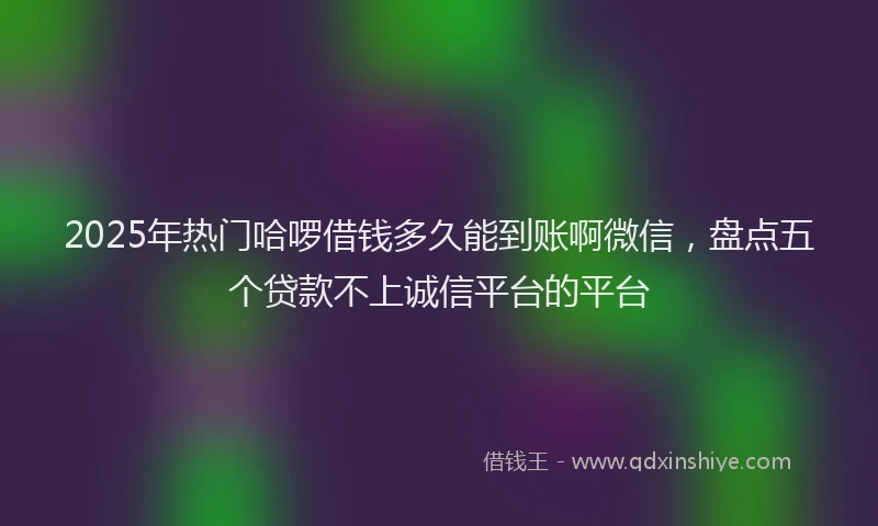 2025年热门哈啰借钱多久能到账啊微信，盘点五个贷款不上诚信平台的平台
