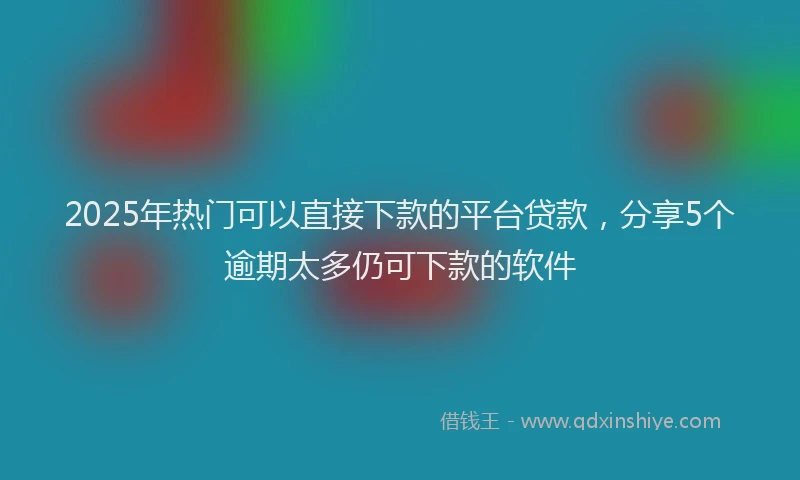 2025年热门可以直接下款的平台贷款，分享5个逾期太多仍可下款的软件