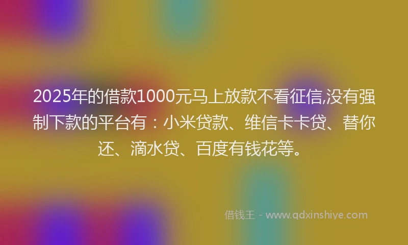 2025年的借款1000元马上放款不看征信,没有强制下款的平台有：小米贷款、维信卡卡贷、替你还、滴水贷、百度有钱花等。