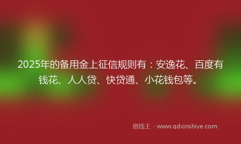2025年的备用金上征信规则有：安逸花、百度有钱花、人人贷、快贷通、小花钱包等。