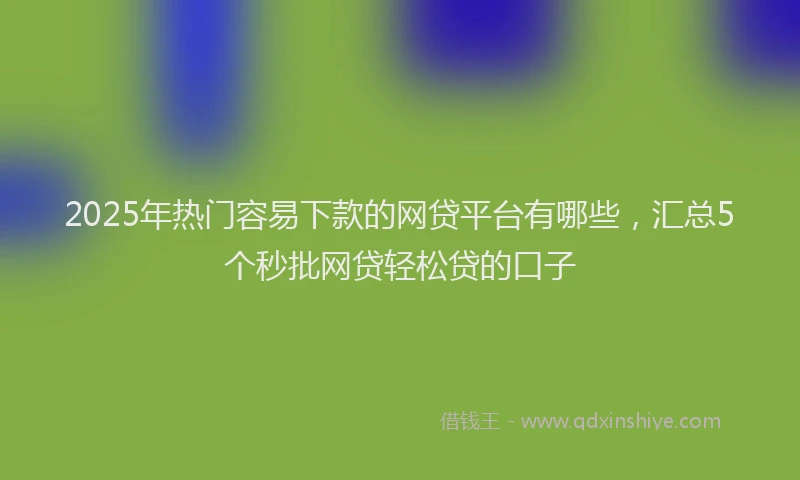 2025年热门容易下款的网贷平台有哪些，汇总5个秒批网贷轻松贷的口子