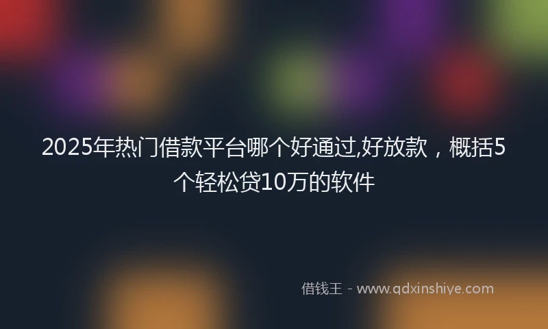 2025年热门借款平台哪个好通过,好放款，概括5个轻松贷10万的软件