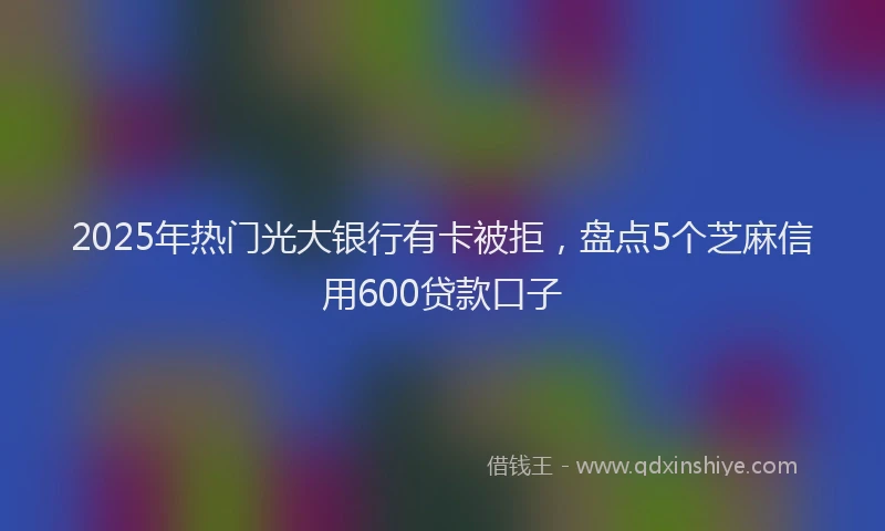 2025年热门光大银行有卡被拒，盘点5个芝麻信用600贷款口子