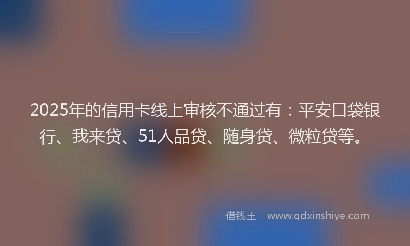 2025年的信用卡线上审核不通过有：平安口袋银行、我来贷、51人品贷、随身贷、微粒贷等。
