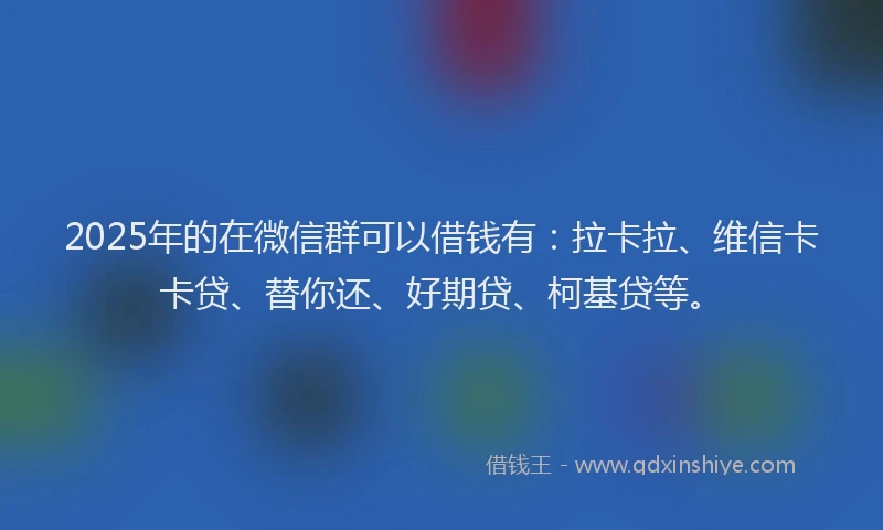 2025年的在微信群可以借钱有：拉卡拉、维信卡卡贷、替你还、好期贷、柯基贷等。