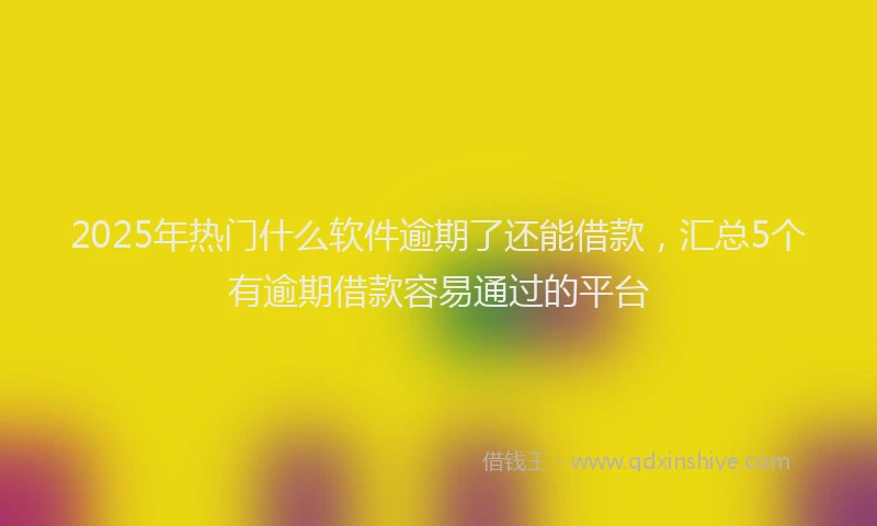 2025年热门什么软件逾期了还能借款，汇总5个有逾期借款容易通过的平台