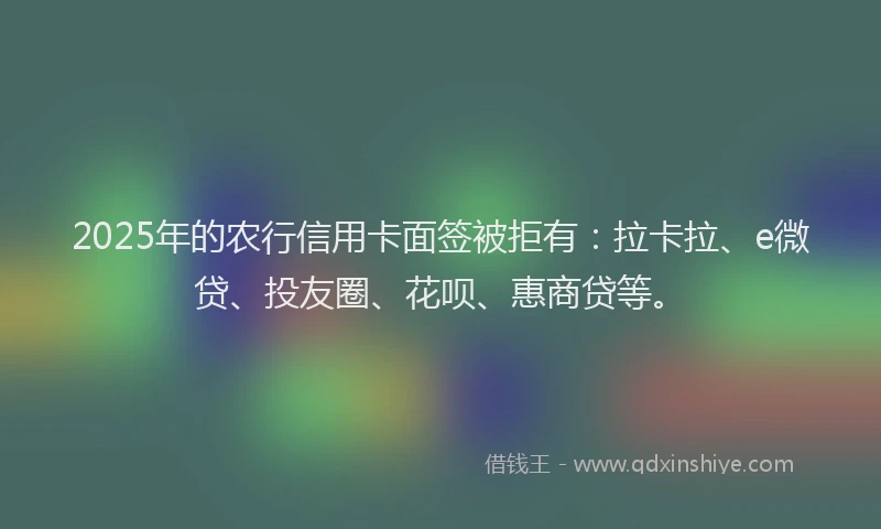 2025年的农行信用卡面签被拒有：拉卡拉、e微贷、投友圈、花呗、惠商贷等。