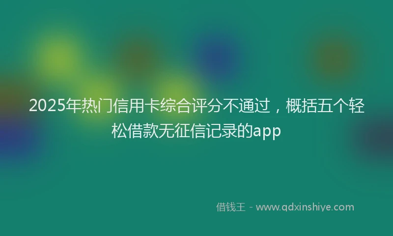 2025年热门信用卡综合评分不通过，概括五个轻松借款无征信记录的app
