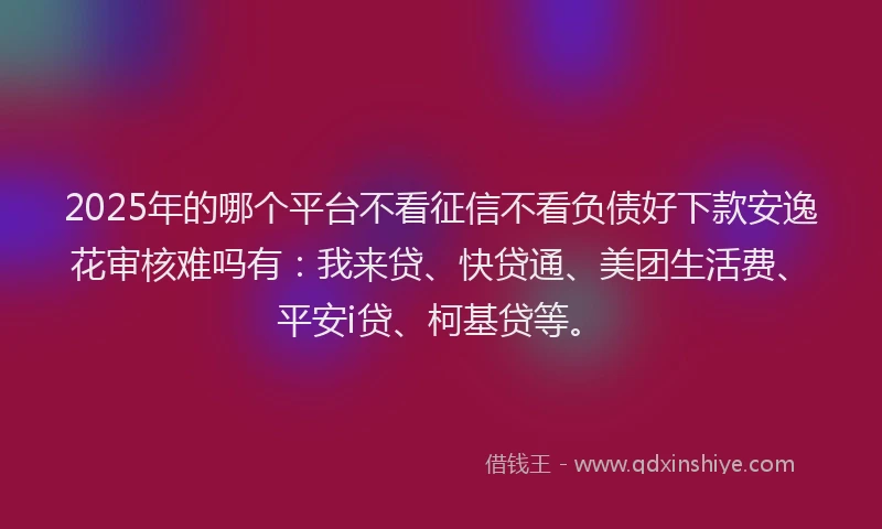 2025年的哪个平台不看征信不看负债好下款安逸花审核难吗有：我来贷、快贷通、美团生活费、平安i贷、柯基贷等。