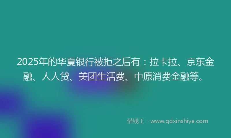 2025年的华夏银行被拒之后有：拉卡拉、京东金融、人人贷、美团生活费、中原消费金融等。
