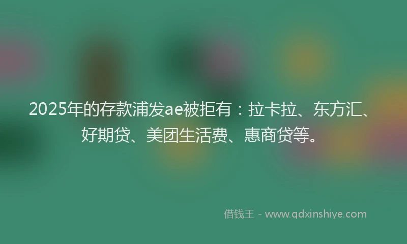 2025年的存款浦发ae被拒有：拉卡拉、东方汇、好期贷、美团生活费、惠商贷等。