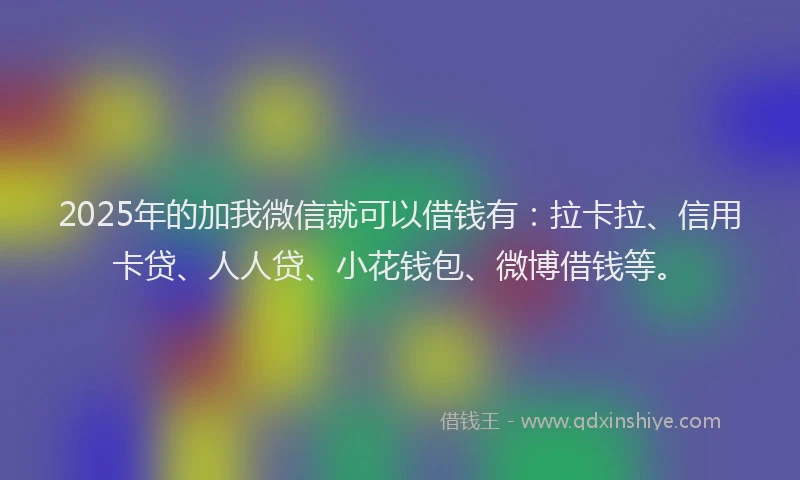 2025年的加我微信就可以借钱有：拉卡拉、信用卡贷、人人贷、小花钱包、微博借钱等。