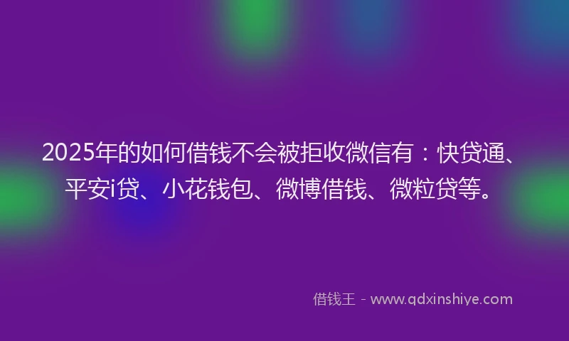 2025年的如何借钱不会被拒收微信有：快贷通、平安i贷、小花钱包、微博借钱、微粒贷等。