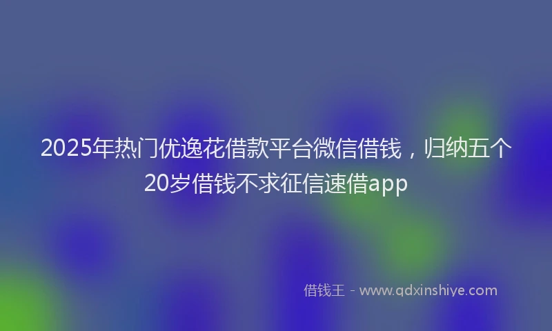 2025年热门优逸花借款平台微信借钱，归纳五个20岁借钱不求征信速借app