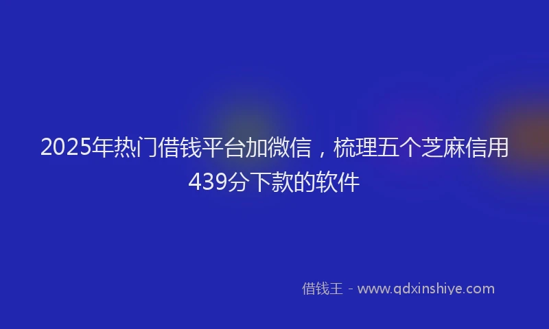2025年热门借钱平台加微信，梳理五个芝麻信用439分下款的软件