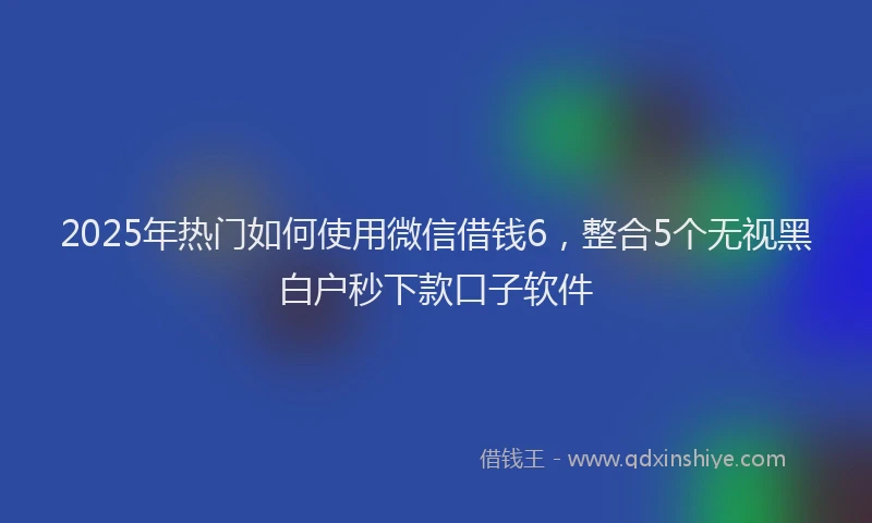 2025年热门如何使用微信借钱6，整合5个无视黑白户秒下款口子软件