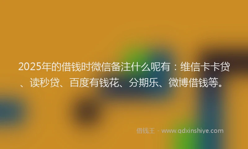 2025年的借钱时微信备注什么呢有：维信卡卡贷、读秒贷、百度有钱花、分期乐、微博借钱等。