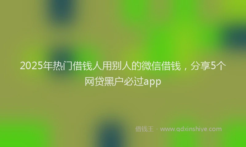 2025年热门借钱人用别人的微信借钱，分享5个网贷黑户必过app