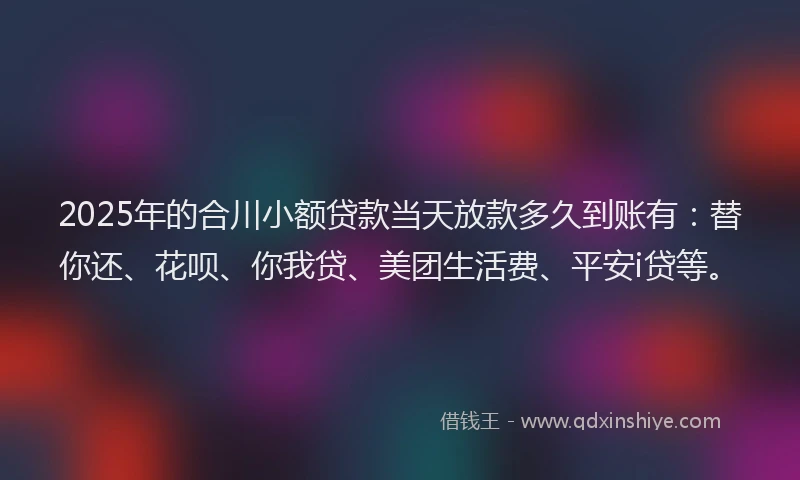 2025年的合川小额贷款当天放款多久到账有：替你还、花呗、你我贷、美团生活费、平安i贷等。