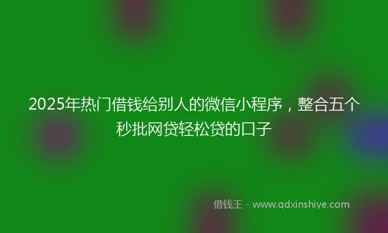 2025年热门借钱给别人的微信小程序，整合五个秒批网贷轻松贷的口子