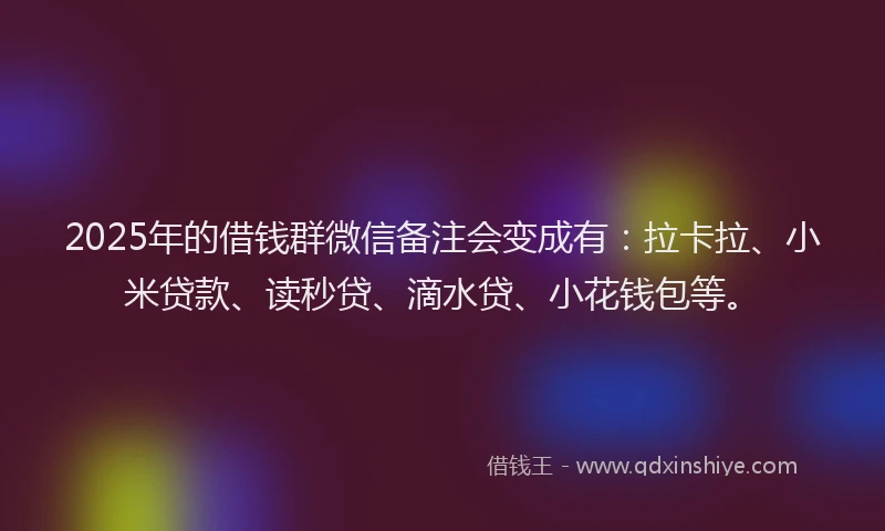 2025年的借钱群微信备注会变成有：拉卡拉、小米贷款、读秒贷、滴水贷、小花钱包等。