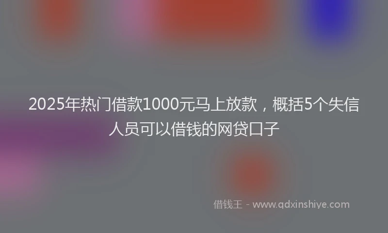 2025年热门借款1000元马上放款，概括5个失信人员可以借钱的网贷口子
