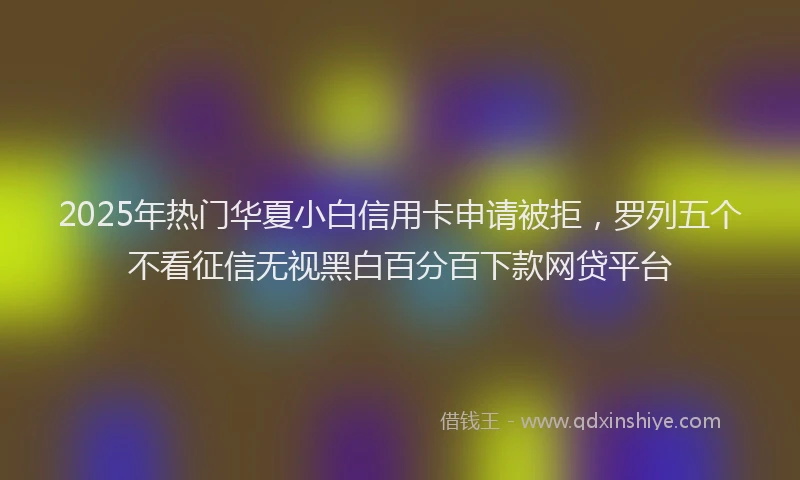 2025年热门华夏小白信用卡申请被拒，罗列五个不看征信无视黑白百分百下款网贷平台
