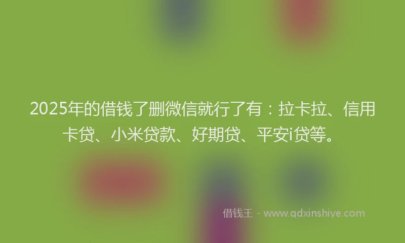 2025年的借钱了删微信就行了有：拉卡拉、信用卡贷、小米贷款、好期贷、平安i贷等。