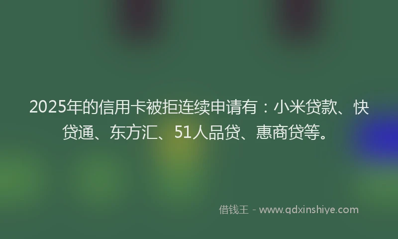 2025年的信用卡被拒连续申请有：小米贷款、快贷通、东方汇、51人品贷、惠商贷等。