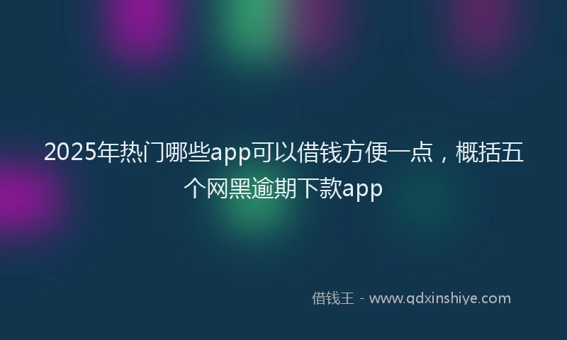 2025年热门哪些app可以借钱方便一点，概括五个网黑逾期下款app