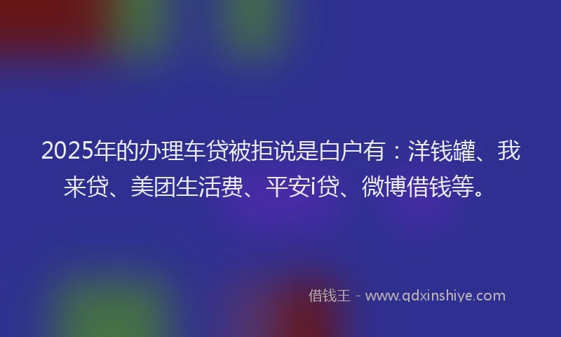 2025年的办理车贷被拒说是白户有：洋钱罐、我来贷、美团生活费、平安i贷、微博借钱等。