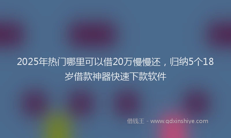 2025年热门哪里可以借20万慢慢还，归纳5个18岁借款神器快速下款软件