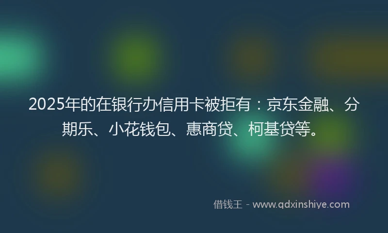 2025年的在银行办信用卡被拒有：京东金融、分期乐、小花钱包、惠商贷、柯基贷等。