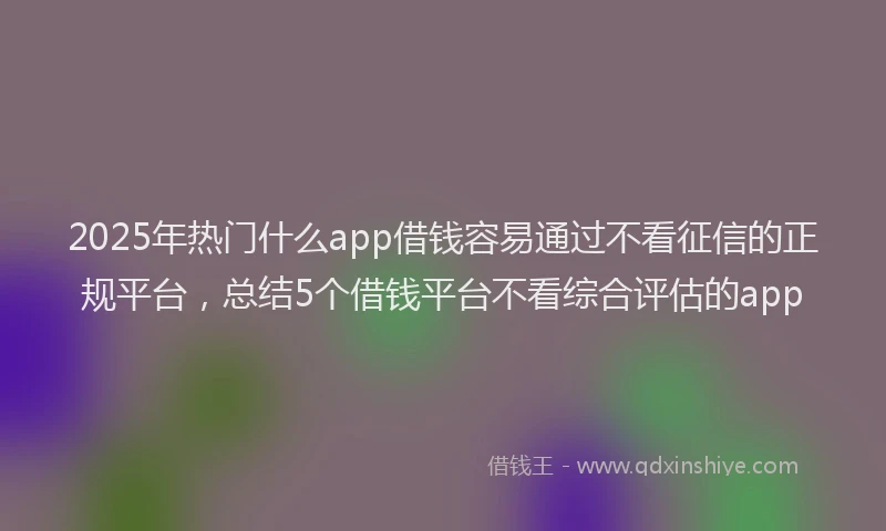 2025年热门什么app借钱容易通过不看征信的正规平台，总结5个借钱平台不看综合评估的app