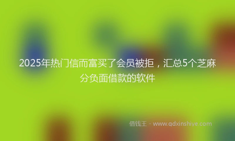 2025年热门信而富买了会员被拒，汇总5个芝麻分负面借款的软件
