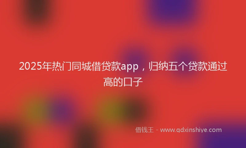 2025年热门同城借贷款app，归纳五个贷款通过高的口子